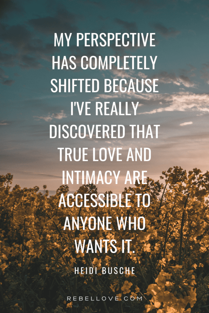 a Pinterest pin quote for the Rebel Love Podcast EPisode 23: Stop Fucking Randos And Attract Your Soulmate with Heidi Busche that says "My perspective has completely shifted because I've really discovered that true love and intimacy are accessible to anyone who wants it." with a background image of a filed of flowers and blue sky.