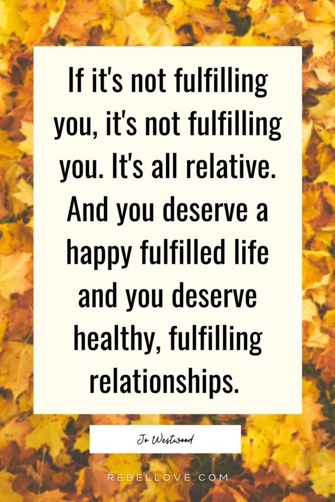 The Rebel Love Podcast Episode 26 with Jo Westwood's featured pin quote that says "If it's not fulfilling you, it's not fulfilling you. It's all relative. And you deserve a happy fulfilled life and you deserve healthy, fulfilling relationships" with yellow leaves in the background.