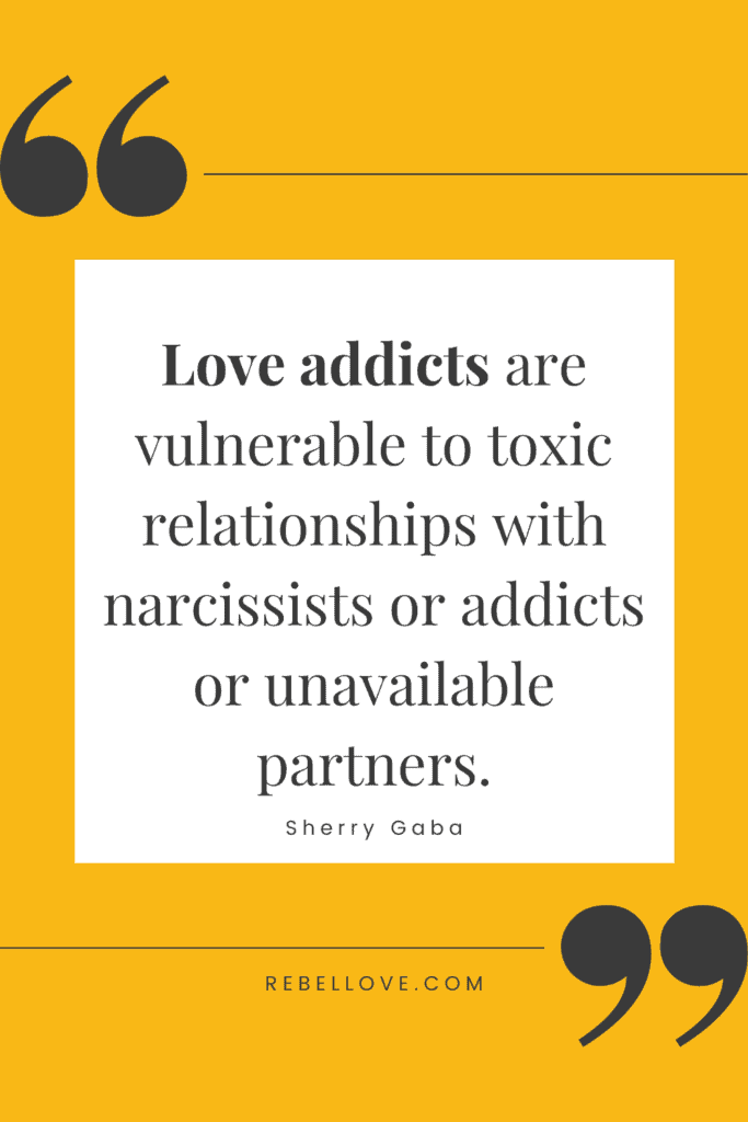 a Pinterest pin quote for the Rebel Love Podcast Episode 38 titled "Could You Be Addicted To Love?" that says "Love addicts are vulnerable to toxic relationshps with narcissists or addicts or unavailable partners." by Sherry Gaba plain yellow background, with a quotation mark on the top left corner and bottom right corner.